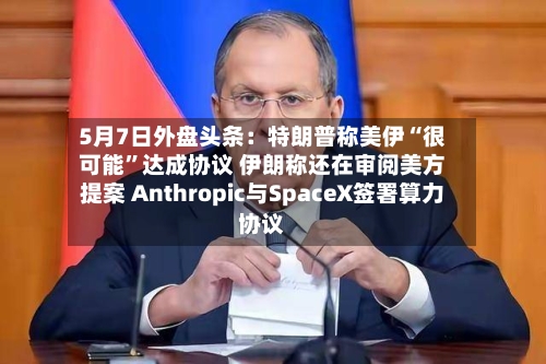 5月7日外盘头条：特朗普称美伊“很可能”达成协议 伊朗称还在审阅美方提案 Anthropic与SpaceX签署算力协议