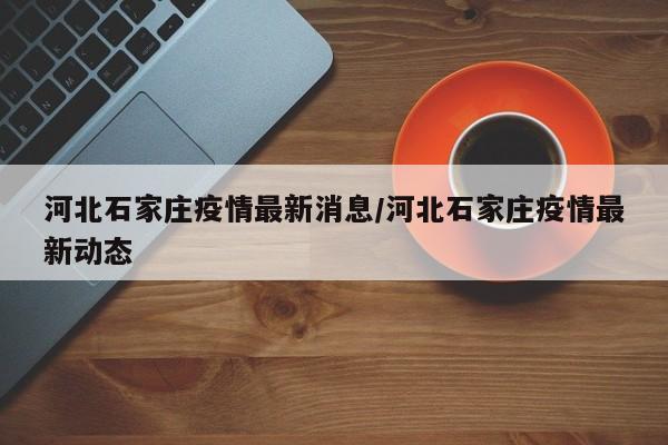 河北石家庄疫情最新消息/河北石家庄疫情最新动态