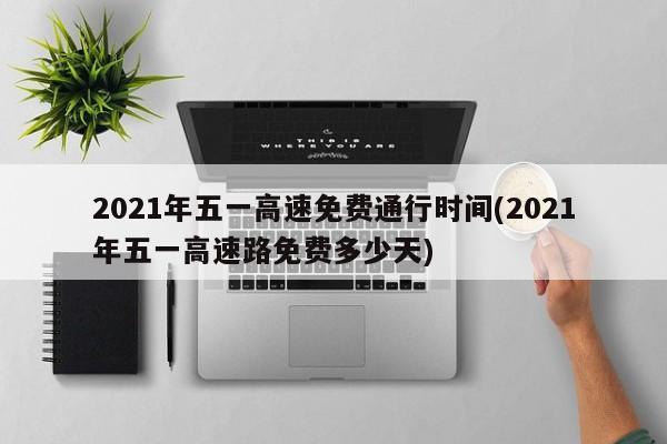 2021年五一高速免费通行时间(2021年五一高速路免费多少天)