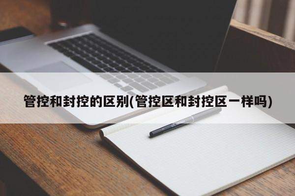 管控和封控的区别(管控区和封控区一样吗)