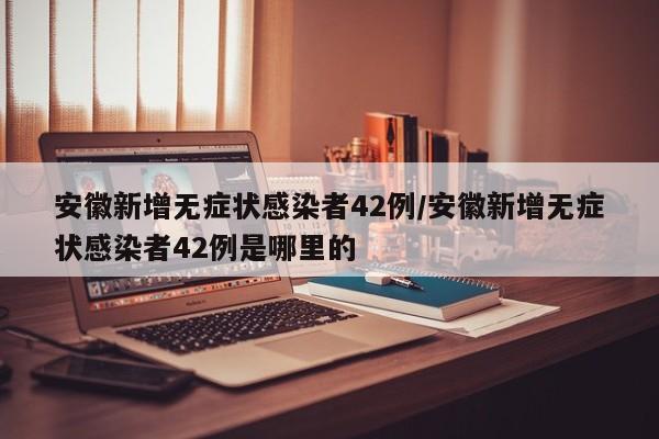 安徽新增无症状感染者42例/安徽新增无症状感染者42例是哪里的
