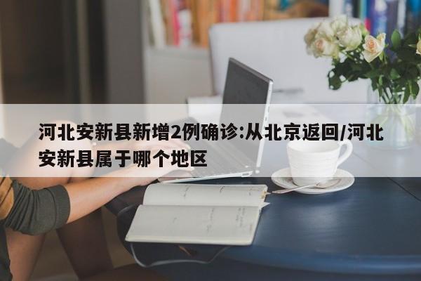 河北安新县新增2例确诊:从北京返回/河北安新县属于哪个地区