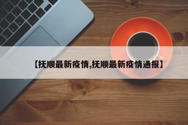 【抚顺最新疫情,抚顺最新疫情通报】